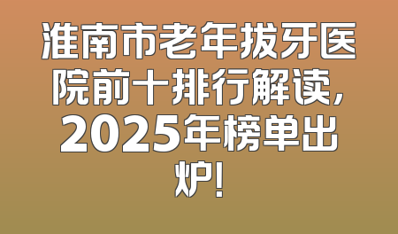 淮南市老年拔牙医院前十排行解读，2025年榜单出炉！