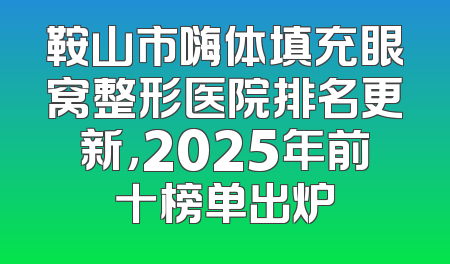 鞍山市嗨体填充眼窝整形医院排名更新，2025年前十榜单出炉
