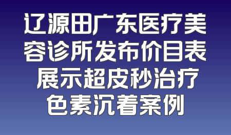 辽源田广东医疗美容诊所发布价目表 展示超皮秒治疗色素沉着案例