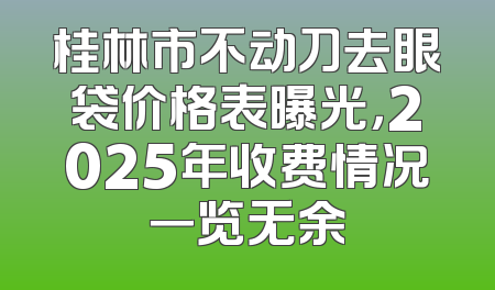 桂林市不动刀去眼袋价格表曝光，2025年收费情况一览无余