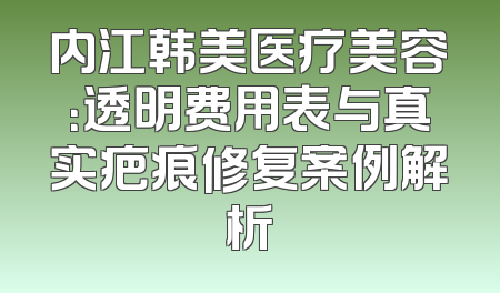内江韩美医疗美容：透明费用表与真实疤痕修复案例解析