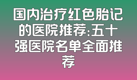 国内治疗红色胎记的医院推荐：五十强医院名单全面推荐