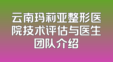 云南玛莉亚整形医院技术评估与医生团队介绍
