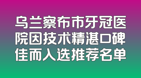 乌兰察布市牙冠医院因技术精湛口碑佳而入选推荐名单