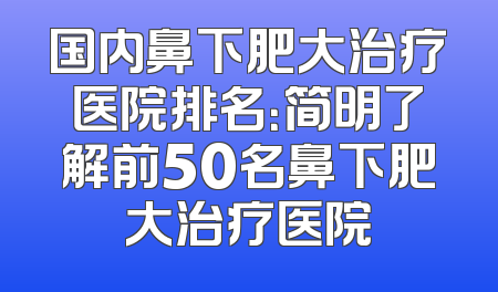 国内鼻下肥大治疗医院排名：简明了解前50名鼻下肥大治疗医院