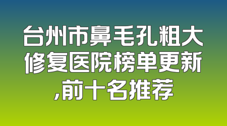 台州市鼻毛孔粗大修复医院榜单更新，前十名推荐