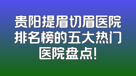 贵阳提眉切眉医院排名榜的五大热门医院盘点！
