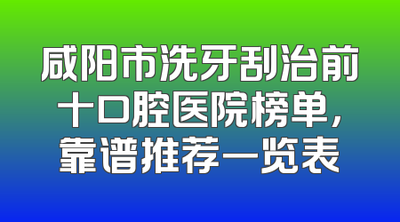 咸阳市洗牙刮治前十口腔医院榜单，靠谱推荐一览表