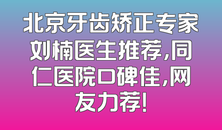 北京牙齿矫正专家刘楠医生推荐，同仁医院口碑佳，网友力荐！