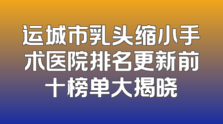 运城市乳头缩小手术医院排名更新前十榜单大揭晓