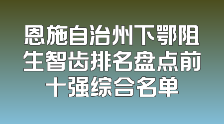 恩施自治州下鄂阻生智齿排名盘点前十强综合名单