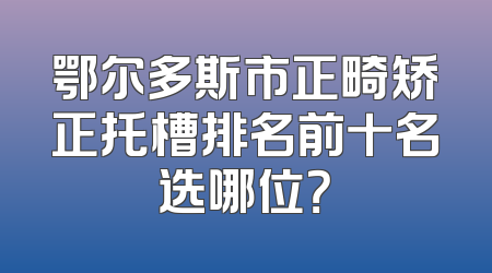 鄂尔多斯市正畸矫正托槽排名前十名选哪位？