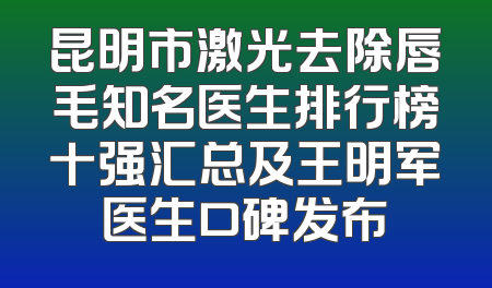 昆明市激光去除唇毛知名医生排行榜十强汇总及王明军医生口碑发布