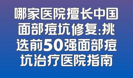 哪家医院擅长中国面部痘坑修复：挑选前50强面部痘坑治疗医院指南