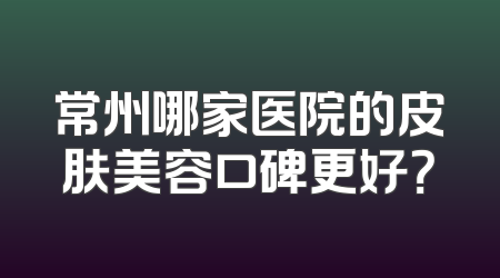 常州哪家医院的皮肤美容口碑更好？