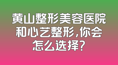 黄山整形美容医院和心艺整形，你会怎么选择？