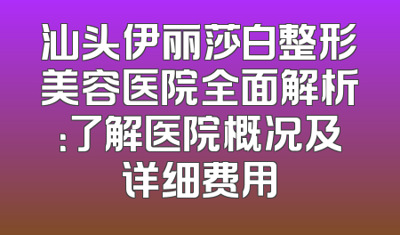 汕头伊丽莎白整形美容医院全面解析：了解医院概况及详细费用