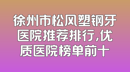 徐州市松风塑钢牙医院推荐排行，优质医院榜单前十