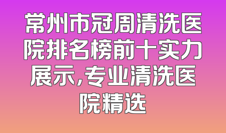 常州市冠周清洗医院排名榜前十实力展示，专业清洗医院精选