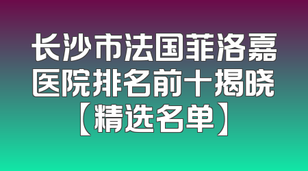 长沙市法国菲洛嘉医院排名前十揭晓【精选名单】