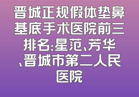 晋城正规假体垫鼻基底手术医院前三排名：星范、芳华、晋城市第二人民医院