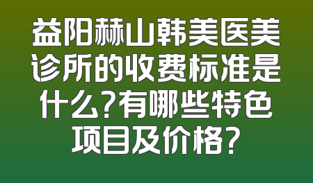 益阳赫山韩美医美诊所的收费标准是什么？有哪些特色项目及价格？