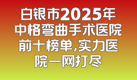 白银市2025年中格弯曲手术医院前十榜单，实力医院一网打尽
