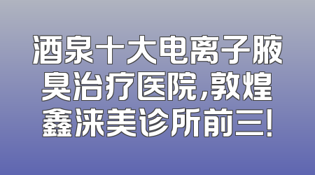 酒泉十大电离子腋臭治疗医院，敦煌鑫涞美诊所前三！
