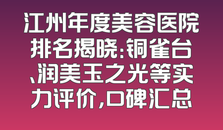 江州年度美容医院排名揭晓：铜雀台、润美玉之光等实力评价，口碑汇总