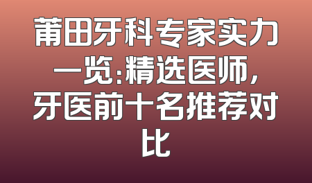 莆田牙科专家实力一览：精选医师，牙医前十名推荐对比