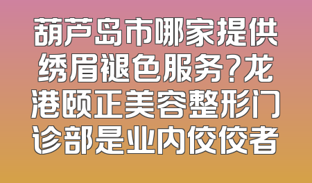 葫芦岛市哪家提供绣眉褪色服务？龙港颐正美容整形门诊部是业内佼佼者