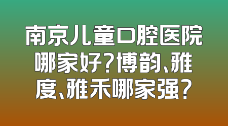 南京儿童口腔医院哪家好？博韵、雅度、雅禾哪家强？