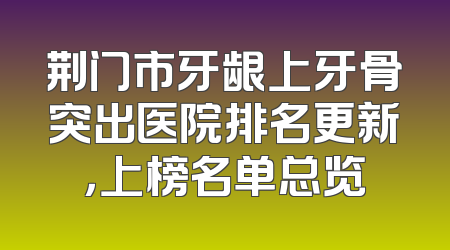 荆门市牙龈上牙骨突出医院排名更新，上榜名单总览