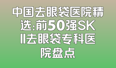 中国去眼袋医院精选：前50强SKII去眼袋专科医院盘点