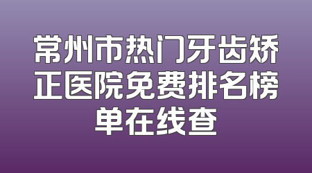 常州市热门牙齿矫正医院免费排名榜单在线查