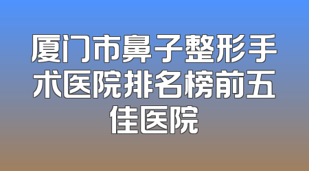 厦门市鼻子整形手术医院排名榜前五佳医院