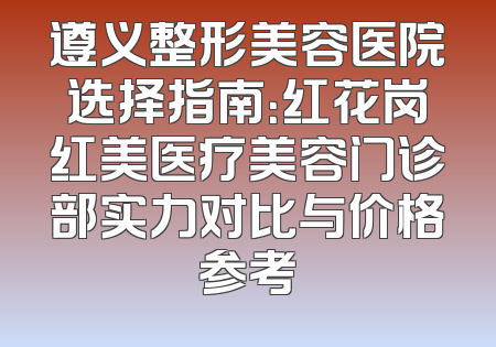 遵义整形美容医院选择指南：红花岗红美医疗美容门诊部实力对比与价格参考