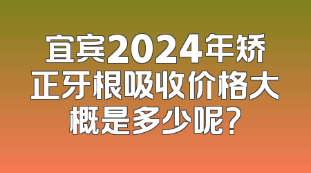 宜宾2024年矫正牙根吸收价格大概是多少呢？