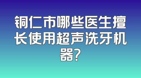 铜仁市哪些医生擅长使用超声洗牙机器？