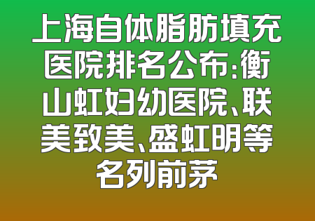 上海自体脂肪填充医院排名公布：衡山虹妇幼医院、联美致美、盛虹明等名列前茅