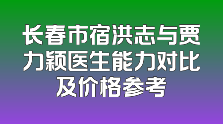 长春市宿洪志与贾力颖医生能力对比及价格参考