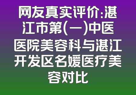 网友真实评价：湛江市第（一）中医医院美容科与湛江开发区名媛医疗美容对比