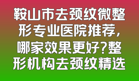 鞍山市去颈纹微整形专业医院推荐，哪家效果更好？整形机构去颈纹精选