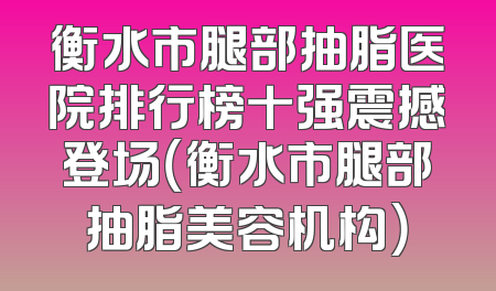 衡水市腿部抽脂医院排行榜十强震撼登场（衡水市腿部抽脂美容机构）