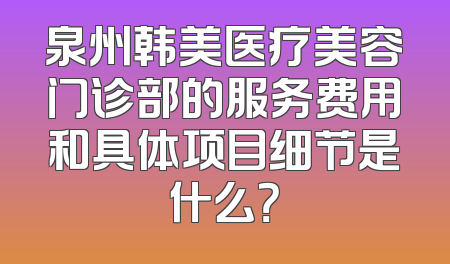 泉州韩美医疗美容门诊部的服务费用和具体项目细节是什么？