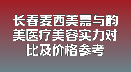 长春麦西美嘉与韵美医疗美容实力对比及价格参考