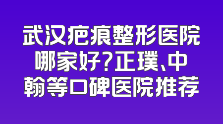 武汉疤痕整形医院哪家好？正璞、中翰等口碑医院推荐