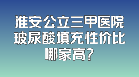 淮安公立三甲医院玻尿酸填充性价比哪家高？