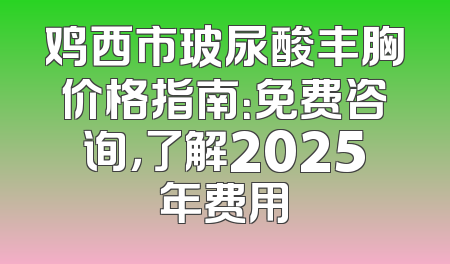 鸡西市玻尿酸丰胸价格指南：免费咨询，了解2025年费用