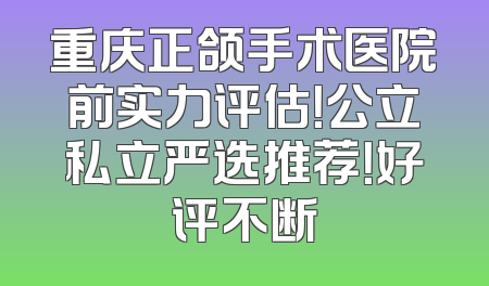 重庆正颌手术医院前实力评估！公立私立严选推荐！好评不断